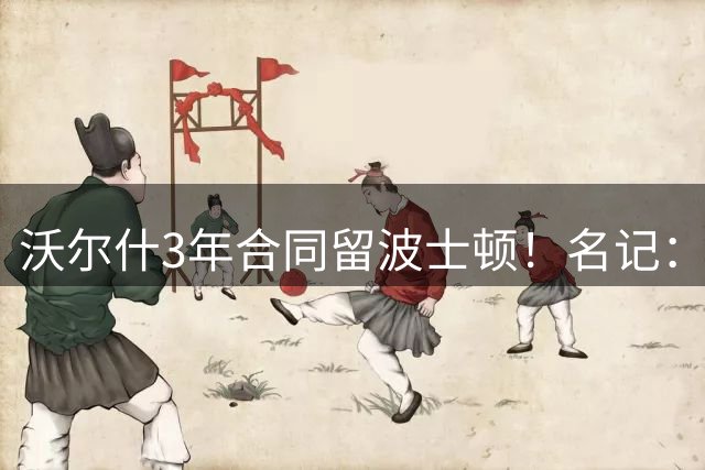 沃尔什3年合同留波士顿！名记：这是绿军球员培养体系的成功典范